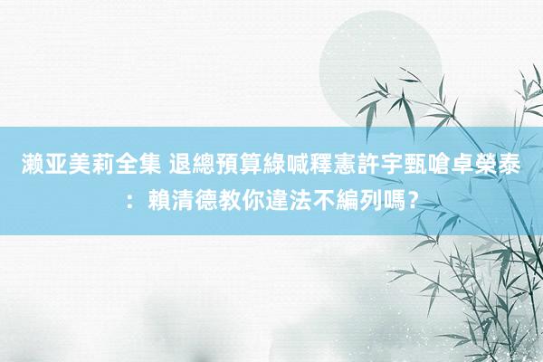 濑亚美莉全集 退總預算綠喊釋憲　許宇甄嗆卓榮泰：賴清德教你違法不編列嗎？