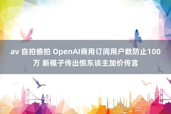 av 自拍偷拍 OpenAI商用订阅用户数防止100万 新模子传出惊东谈主加价传言