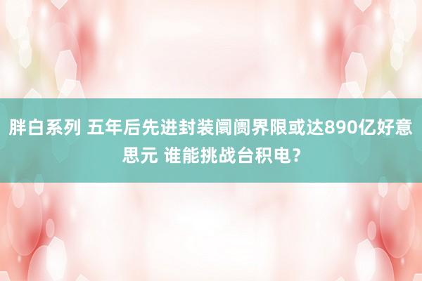胖白系列 五年后先进封装阛阓界限或达890亿好意思元 谁能挑战台积电？