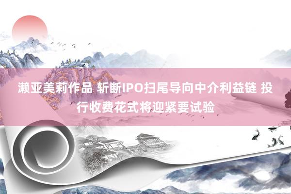 濑亚美莉作品 斩断IPO扫尾导向中介利益链 投行收费花式将迎紧要试验