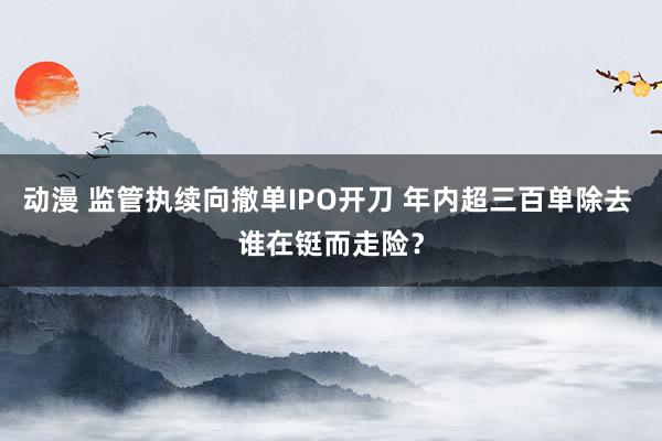 动漫 监管执续向撤单IPO开刀 年内超三百单除去 谁在铤而走险？