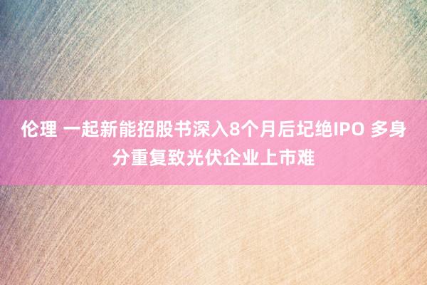 伦理 一起新能招股书深入8个月后圮绝IPO 多身分重复致光伏企业上市难