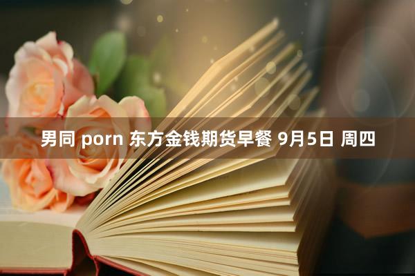 男同 porn 东方金钱期货早餐 9月5日 周四