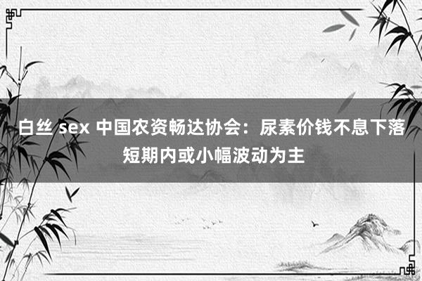 白丝 sex 中国农资畅达协会：尿素价钱不息下落 短期内或小幅波动为主