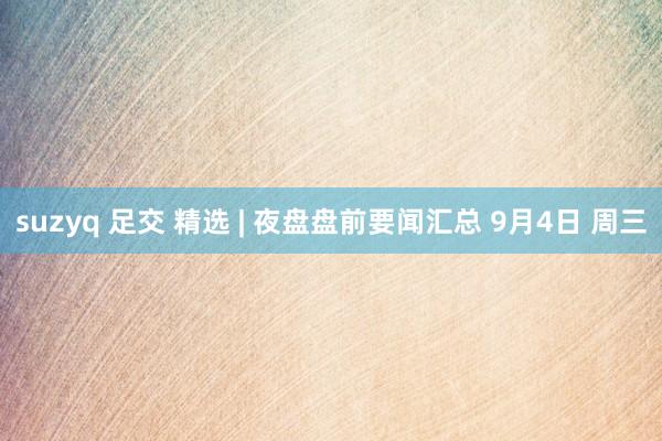 suzyq 足交 精选 | 夜盘盘前要闻汇总 9月4日 周三