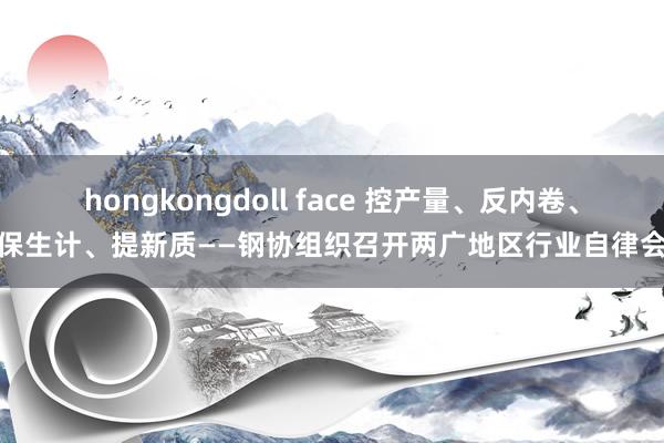 hongkongdoll face 控产量、反内卷、保生计、提新质——钢协组织召开两广地区行业自律会