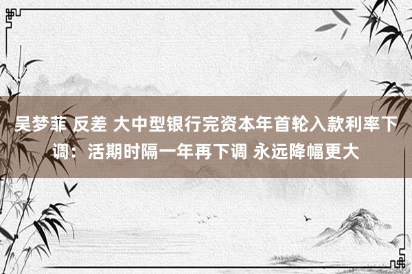 吴梦菲 反差 大中型银行完资本年首轮入款利率下调：活期时隔一年再下调 永远降幅更大
