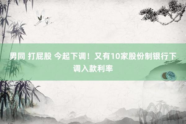 男同 打屁股 今起下调！又有10家股份制银行下调入款利率