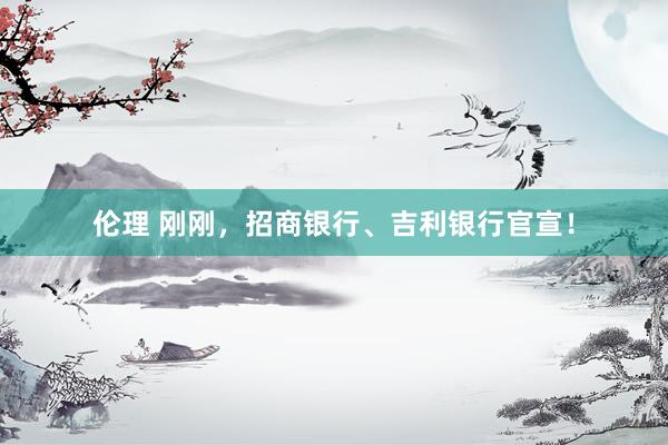 伦理 刚刚，招商银行、吉利银行官宣！