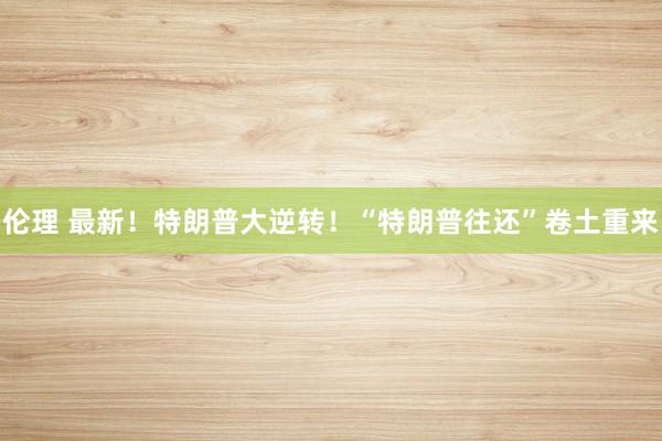伦理 最新！特朗普大逆转！“特朗普往还”卷土重来