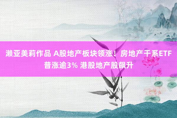 濑亚美莉作品 A股地产板块领涨！房地产干系ETF普涨逾3% 港股地产股飙升