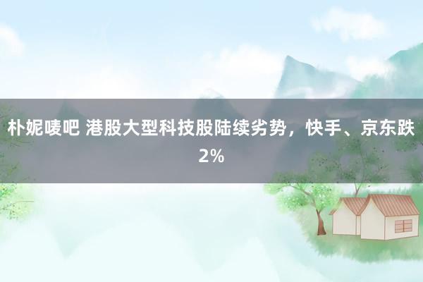 朴妮唛吧 港股大型科技股陆续劣势，快手、京东跌2%