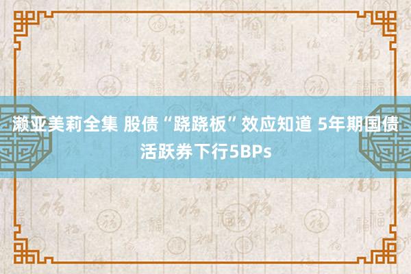 濑亚美莉全集 股债“跷跷板”效应知道 5年期国债活跃券下行5BPs