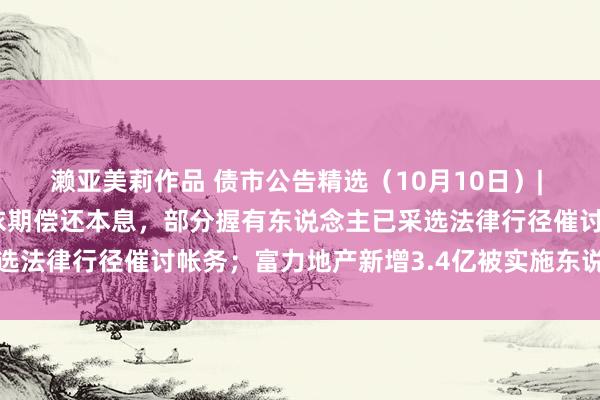 濑亚美莉作品 债市公告精选（10月10日）| 广西万通多只债券未能依期偿还本息，部分握有东说念主已采