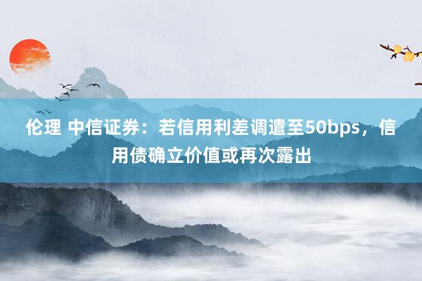 伦理 中信证券：若信用利差调遣至50bps，信用债确立价值或再次露出