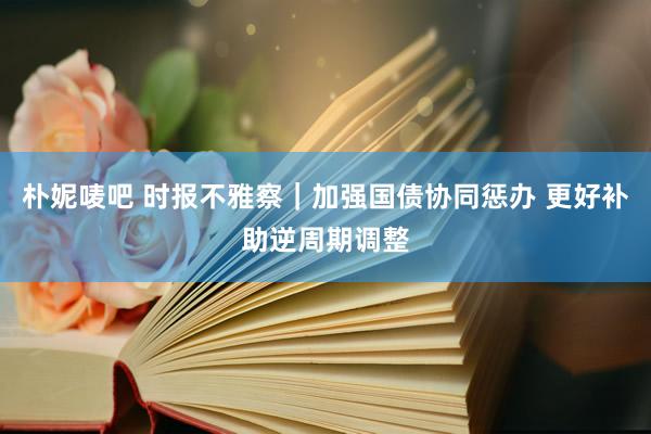 朴妮唛吧 时报不雅察｜加强国债协同惩办 更好补助逆周期调整