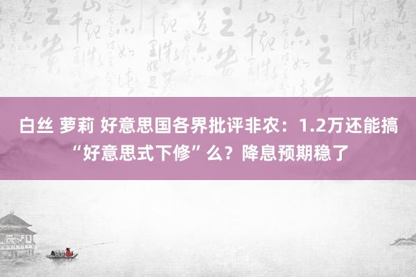 白丝 萝莉 好意思国各界批评非农：1.2万还能搞“好意思式下修”么？降息预期稳了