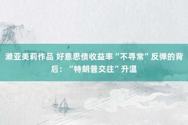 濑亚美莉作品 好意思债收益率“不寻常”反弹的背后：“特朗普交往”升温