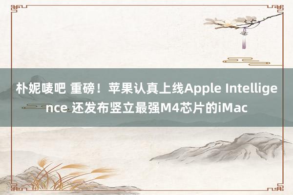 朴妮唛吧 重磅！苹果认真上线Apple Intelligence 还发布竖立最强M4芯片的iMac