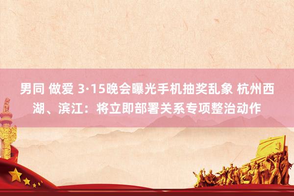 男同 做爱 3·15晚会曝光手机抽奖乱象 杭州西湖、滨江：将立即部署关系专项整治动作