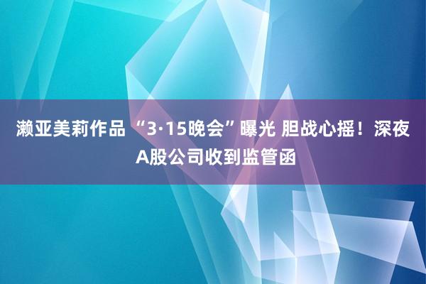 濑亚美莉作品 “3·15晚会”曝光 胆战心摇！深夜 A股公司收到监管函