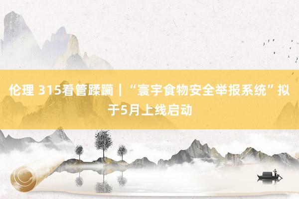 伦理 315看管蹂躏｜“寰宇食物安全举报系统”拟于5月上线启动
