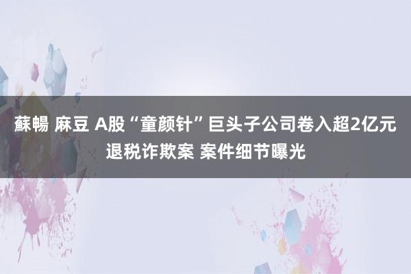 蘇暢 麻豆 A股“童颜针”巨头子公司卷入超2亿元退税诈欺案 案件细节曝光