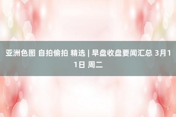 亚洲色图 自拍偷拍 精选 | 早盘收盘要闻汇总 3月11日 周二