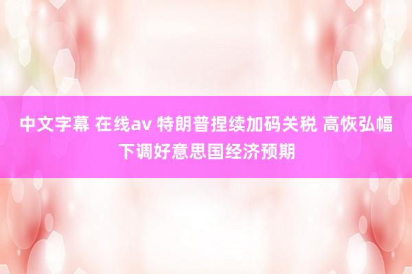 中文字幕 在线av 特朗普捏续加码关税 高恢弘幅下调好意思国经济预期