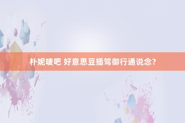 朴妮唛吧 好意思豆插驾御行通说念？