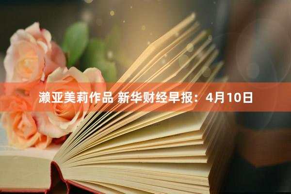 濑亚美莉作品 新华财经早报：4月10日