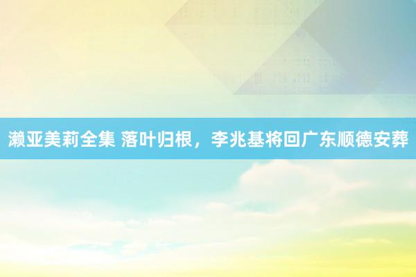 濑亚美莉全集 落叶归根，李兆基将回广东顺德安葬