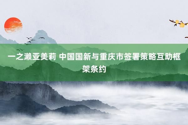 一之濑亚美莉 中国国新与重庆市签署策略互助框架条约