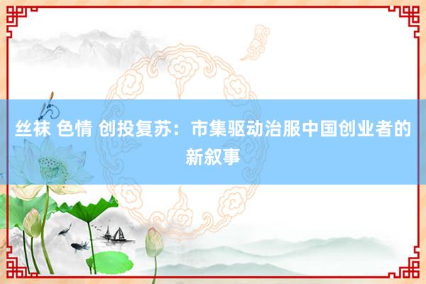 丝袜 色情 创投复苏：市集驱动治服中国创业者的新叙事