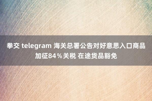 拳交 telegram 海关总署公告对好意思入口商品加征84％关税 在途货品豁免