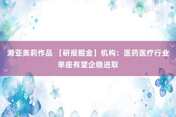 濑亚美莉作品 【研报掘金】机构：医药医疗行业举座有望企稳进取