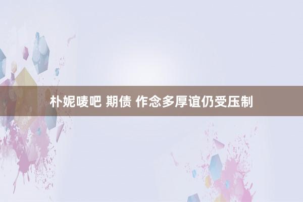 朴妮唛吧 期债 作念多厚谊仍受压制